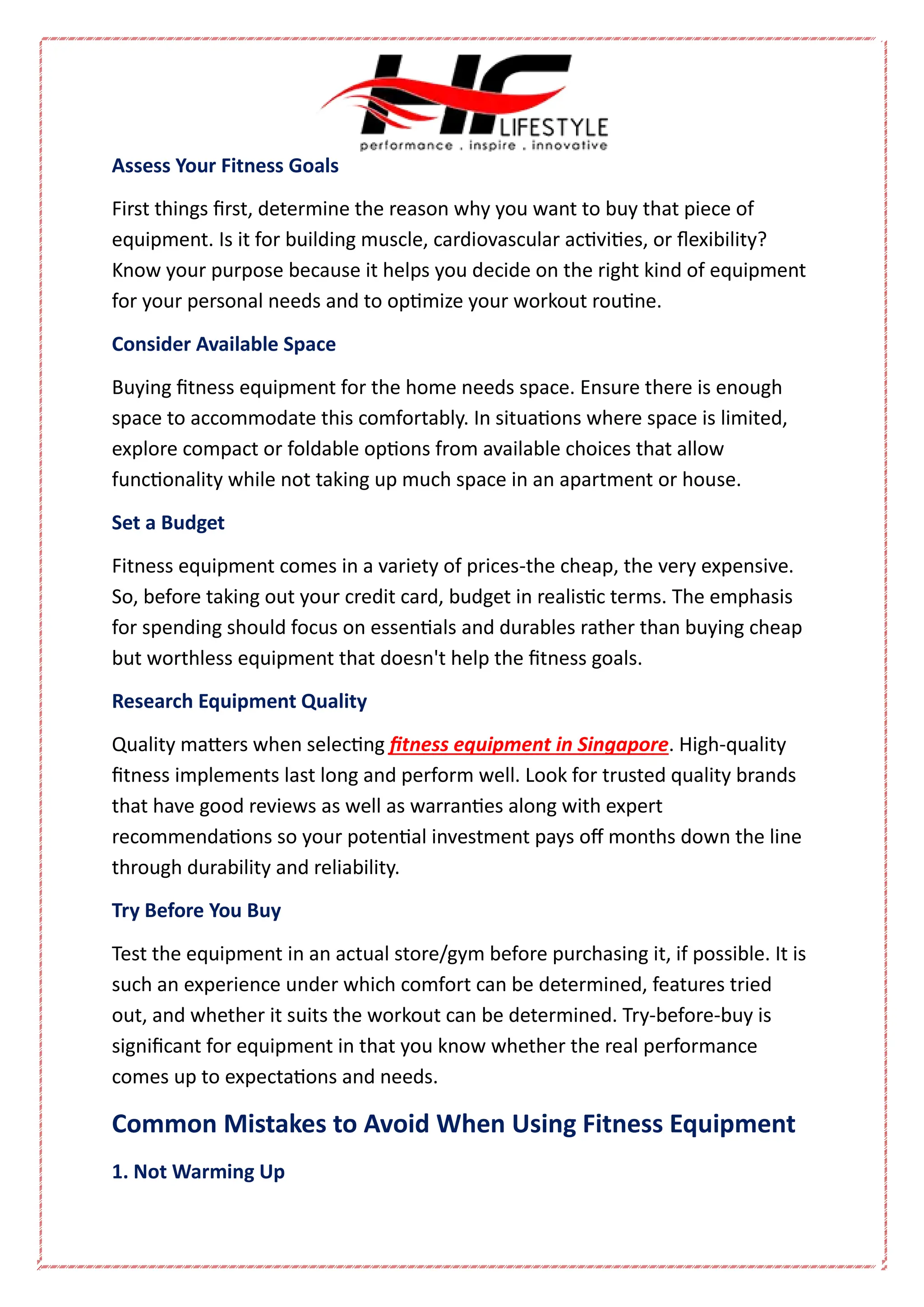 Assess Your Fitness Goals
First things first, determine the reason why you want to buy that piece of
equipment. Is it for building muscle, cardiovascular activities, or flexibility?
Know your purpose because it helps you decide on the right kind of equipment
for your personal needs and to optimize your workout routine.
Consider Available Space
Buying fitness equipment for the home needs space. Ensure there is enough
space to accommodate this comfortably. In situations where space is limited,
explore compact or foldable options from available choices that allow
functionality while not taking up much space in an apartment or house.
Set a Budget
Fitness equipment comes in a variety of prices-the cheap, the very expensive.
So, before taking out your credit card, budget in realistic terms. The emphasis
for spending should focus on essentials and durables rather than buying cheap
but worthless equipment that doesn't help the fitness goals.
Research Equipment Quality
Quality matters when selecting fitness equipment in Singapore. High-quality
fitness implements last long and perform well. Look for trusted quality brands
that have good reviews as well as warranties along with expert
recommendations so your potential investment pays off months down the line
through durability and reliability.
Try Before You Buy
Test the equipment in an actual store/gym before purchasing it, if possible. It is
such an experience under which comfort can be determined, features tried
out, and whether it suits the workout can be determined. Try-before-buy is
significant for equipment in that you know whether the real performance
comes up to expectations and needs.
Common Mistakes to Avoid When Using Fitness Equipment
1. Not Warming Up
 