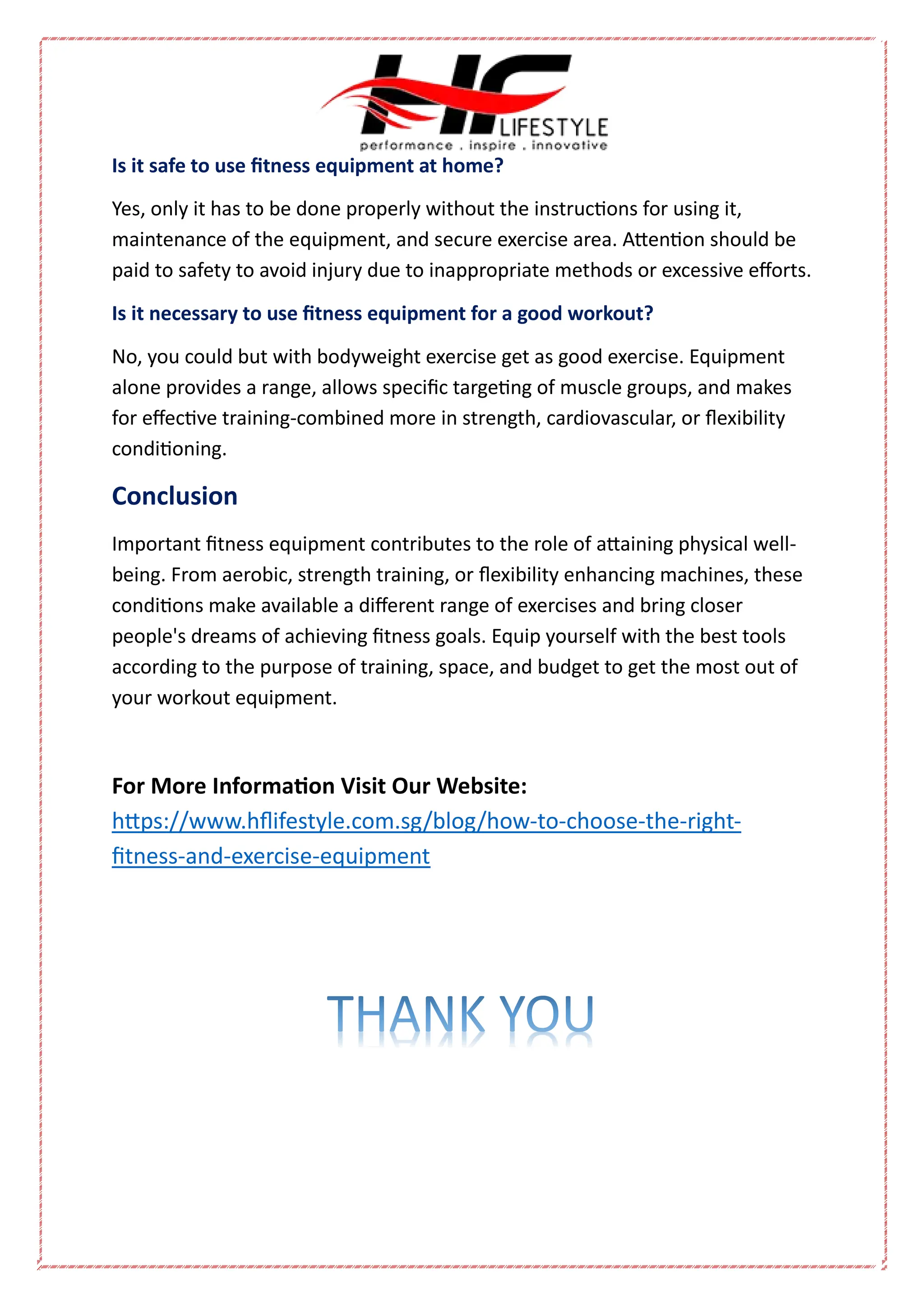 Is it safe to use fitness equipment at home?
Yes, only it has to be done properly without the instructions for using it,
maintenance of the equipment, and secure exercise area. Attention should be
paid to safety to avoid injury due to inappropriate methods or excessive efforts.
Is it necessary to use fitness equipment for a good workout?
No, you could but with bodyweight exercise get as good exercise. Equipment
alone provides a range, allows specific targeting of muscle groups, and makes
for effective training-combined more in strength, cardiovascular, or flexibility
conditioning.
Conclusion
Important fitness equipment contributes to the role of attaining physical well-
being. From aerobic, strength training, or flexibility enhancing machines, these
conditions make available a different range of exercises and bring closer
people's dreams of achieving fitness goals. Equip yourself with the best tools
according to the purpose of training, space, and budget to get the most out of
your workout equipment.
For More Information Visit Our Website:
https://www.hflifestyle.com.sg/blog/how-to-choose-the-right-
fitness-and-exercise-equipment
 