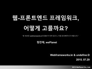 2015 WePlanet Co., Ltd.
Webframeworks.kr & undefine:D
2015. 07.29
웹-프론트엔드 프레임워크,
어떻게 고를까요?
정진태, wePlanet
“본 세션은 webframeworks.kr의 홍보가 섞여 있으니, 이점 유의해주시기 바랍니다.”
 