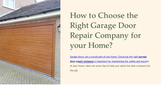 How to Choose the
Right Garage Door
Repair Company for
your Home?
Garage doors are a crucial part of any home. Choosing the right garage
door repair company is important for maintaining the safety and security
of your home. Here are some tips to help you select the best company for
the job.
 