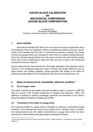 1
GAUGE BLOCK CALIBRATION
BY
MECHANICAL COMPARISON
(GAUGE BLOCK COMPARATOR)
Arrangement by
Saraswanto Abduljabbar,
Valunteer, specialist and advisor Length Metrology Measurement
1. BACK GROUND
International standard ISO 3650 cover the range of accuracy requirements along
the traceability chain and calibration method is selected according to accuracy require-
ments of the standard and the user. In mechanical comparison methods, the similar
nominal size gauge blocks are compared to each other by suitable probing elements.
Since the compared gauge blocks are in the same nominal sizes, the inductive probes
which have a short measurement range with high accuracy is used in the mechanical
comparison technique, figure 2.
Factors influencing the measurement are: the length calibration of the standard, factors
inherent in the comparator equipment used to measure the length difference such as
scale linearity and reading capability, gauge geometry with respect to its effect on
probing the length difference, the temperature and other environmental factor, etc.
2 Basis of measurement, traceability, reference condition1
2.1 Unit of length: metre
The metre is defined as the length of the path travelled by light in vacuum in 1/299 792
458 of a second (17th General Conference of Weights and Measures, 1983). The
definition is realized by working wavelength standards recommended by the Interna-
tional Committee of Weights and Measures (CIPM).
2.2 Traceability of the length of a gauge block
The measured length of a gauge block is traceable to national or international length
standards, if the measurement result can be related by an unbroken chain of compari-
son measurements each with stated uncertainties to a gauge block which has been
calibrated by interferometry/using appropriate wavelength standards.
1
EN ISO 3650:1998, Geometrical Product Specification (GPS) - Length Standards – Gauge Blocks, Second Edition,
1998-12-15.
 