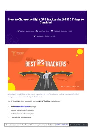 How to Choose the Right GPS Trackers in 2023? 5 Things to
Consider!
Nandita Gupta 5 min September 1, 2023
October 31st, 2023
Choosing the right GPS trackers can make a huge diﬀerence in real- me loca on tracking, ensuring eﬃcient ﬂeet
management, and secure monitoring of valuable assets.
The GPS tracking systems when added with the Right GPS trackers, lets businesses:
Track real-time vehicle location & mileage
Optimise routes for faster commutes
Track operators for better supervision
Schedule routes or appointments
Author:
 Read Time:
 Published:

Last Update:

Convert web pages and HTML files to PDF in your applications with the Pdfcrowd HTML to PDF API Printed with Pdfcrowd.com
 