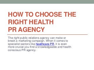 HOW TO CHOOSE THE
RIGHT HEALTH
PR AGENCY
The right public relations agency can make or
break a marketing campaign. When it comes to
specialist sectors like healthcare PR, it is even
more crucial you find a knowledgeable and health
conscious PR agency.
 