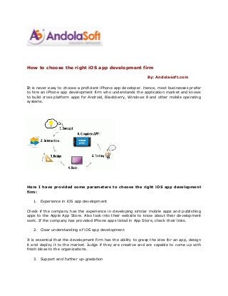 How to choose the right iOS app development firm
By: Andolasoft.com
It is never easy to choose a proficient iPhone app developer. Hence, most businesses prefer
to hire an iPhone app development firm who understands the application market and knows
to build cross platform apps for Android, Blackberry, Windows 8 and other mobile operating
systems.
Here I have provided some parameters to choose the right iOS app development
firm:
1. Experience in iOS app development
Check if the company has the experience in developing similar mobile apps and publishing
apps to the Apple App Store. Also look into their website to know about their development
work. If the company has provided iPhone apps listed in App Store, check their links.
2. Clear understanding of iOS app development
It is essential that the development firm has the ability to grasp the ides for an app, design
it and deploy it to the market. Judge if they are creative and are capable to come up with
fresh ideas to the organizations.
3. Support and further up-gradation
 