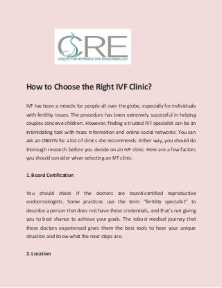 How to Choose the Right IVF Clinic?
IVF has been a miracle for people all over the globe, especially for individuals
with fertility issues. The procedure has been extremely successful in helping
couples conceive children. However, finding a trusted IVF specialist can be an
intimidating task with mass information and online social networks. You can
ask an OBGYN for a list of clinics she recommends. Either way, you should do
thorough research before you decide on an IVF clinic. Here are a few factors
you should consider when selecting an IVF clinic:
1. Board Certification
You should check if the doctors are board-certified reproductive
endocrinologists. Some practices use the term “fertility specialist” to
describe a person that does not have these credentials, and that’s not giving
you to best chance to achieve your goals. The robust medical journey that
these doctors experienced gives them the best tools to hear your unique
situation and know what the next steps are.
2. Location
 