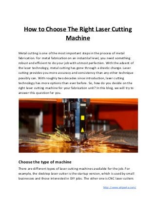 How to Choose The Right Laser Cutting
Machine
Metal cutting is one of the most important steps in the process of metal
fabrication. For metal fabrication on an industrial level, you need something
robust and efficient to do your job with utmost perfection. With the advent of
the laser technology, metal cutting has gone through a drastic change. Laser
cutting provides you more accuracy and consistency than any other technique
possibly can. With roughly two decades since introduction, laser cutting
technology has more options than ever before. So, how do you decide on the
right laser cutting machine for your fabrication unit? In this blog, we will try to
answer this question for you.
Choose the type of machine
There are different types of laser cutting machines available for the job. For
example, the desktop laser cutter is the startup version, which is used by small
businesses and those interested in DIY jobs. The other one is CNC laser cutters
​http://www.altparts.com/
 