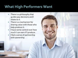 2222
What High Performers Want
 There is a philosophy that
guides pay decisions and I
relate to it.
 There is a mechanism for
sharing value with those who
help produce it.
 I have some control over how
much I can earn if I produce.
 I feel a sense of partnership
with ownership.
 
