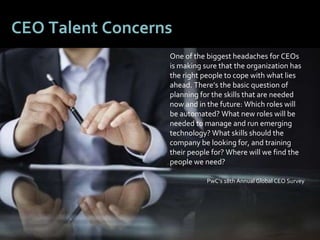 66
CEO Talent Concerns
One of the biggest headaches for CEOs
is making sure that the organization has
the right people to cope with what lies
ahead. There’s the basic question of
planning for the skills that are needed
now and in the future: Which roles will
be automated? What new roles will be
needed to manage and run emerging
technology? What skills should the
company be looking for, and training
their people for? Where will we find the
people we need?
PwC’s 18th Annual Global CEO Survey
 