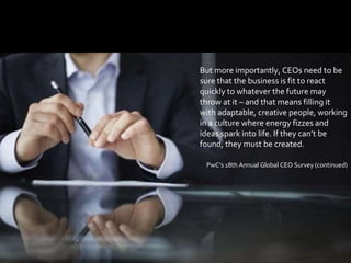 77
But more importantly, CEOs need to be
sure that the business is fit to react
quickly to whatever the future may
throw at it – and that means filling it
with adaptable, creative people, working
in a culture where energy fizzes and
ideas spark into life. If they can’t be
found, they must be created.
PwC’s 18th Annual Global CEO Survey (continued)
 