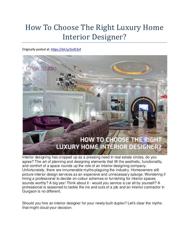 How To Choose The Right Luxury Home
Interior Designer?
Originally posted at: https://bit.ly/3zd53nf
Interior designing has cropped up as a pressing need in real estate circles, do you
agree? The art of planning and designing elements that lift the aesthetic, functionality,
and comfort of a space rounds up the role of an interior designing company.
Unfortunately, there are innumerable myths plaguing the industry. Homeowners still
picture interior design services as an expensive and unnecessary splurge. Wondering if
hiring a professional to decide on colour schemes or furnishing for interior spaces
sounds worthy? A big yes! Think about it - would you service a car all by yourself? A
professional is seasoned to tackle the ins and outs of a job and an interior contractor in
Gurgaon is no different.
Should you hire an interior designer for your newly built duplex? Let’s clear the myths
that might cloud your decision.
 
