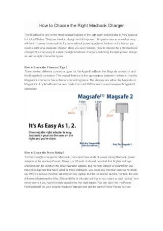 How to Choose the Right Macbook Charger
The MacBook is one of the most popular laptops in the computer world and also very popular
in United States. They are sleek in design and ultra powerful in performance as well as very
efficient in power consumption. If your macbook power adapter is broken or it is lost,or you
need a additional magsafe charger when you are traveling. How to choose the right macbook
charger?It is very easy to select the right Macbook charger,confirming the right power ratings
as well as right connector types.
How to Locate the Connector Type?
There are two different connector types for the Apple MacBook: the Magsafe connector and
the Magsafe 2 connector. The main difference is the appearance between the two, in that the
Magsafe 2 connector has a thinner connecting piece. The choices are either the Magsafe or
Magsafe 2. Any MacBook that was made from mid 2012 onward uses the newer Magsafe 2
connector.
How to Locate the Power Rating?
To find the right charger for Macbook ,there are three kinds of power rating Macbook power
adapter in the market,45 watt, 60 watt, or 85 watt. It should be noted that higher wattage
chargers can be used on the lower wattage laptops, but not vice versa.For example,If you
have mac laptops that have used all three wattages. you could buy the 85w ones as my back
up. Why? Because the 85w will work on any laptop, but the 45 and 60 will not. Further, the cost
difference between the 45w, 60w and 85w is virtually nothing so you might as well “go big” and
never worry if you have the right adapter for the right laptop.You can also find the Power
Rating details on your orignal macbook charger and get the same Power Rating as your
 