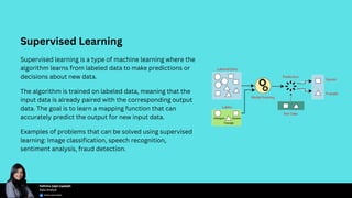 Supervised Learning
Supervised learning is a type of machine learning where the
algorithm learns from labeled data to make predictions or
decisions about new data.
The algorithm is trained on labeled data, meaning that the
input data is already paired with the corresponding output
data. The goal is to learn a mapping function that can
accurately predict the output for new input data.
Examples of problems that can be solved using supervised
learning: Image classification, speech recognition,
sentiment analysis, fraud detection.
 