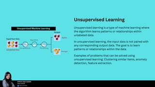 Unsupervised Learning
Unsupervised learning is a type of machine learning where
the algorithm learns patterns or relationships within
unlabeled data.
In unsupervised learning, the input data is not paired with
any corresponding output data. The goal is to learn
patterns or relationships within the data.
Examples of problems that can be solved using
unsupervised learning: Clustering similar items, anomaly
detection, feature extraction.
 