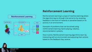 Reinforcement Learning
Reinforcement learning is a type of machine learning where
the algorithm learns through trial and error by receiving
feedback in the form of rewards or penalties based on its
actions in an environment.
Examples of problems that can be solved using
reinforcement learning: Game playing, robotics,
recommendation systems.
How it works: Reinforcement learning algorithms learn by
interacting with an environment and adjusting their actions
based on the feedback they receive.
 