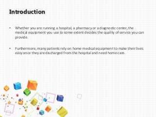 Introduction
• Whether you are running a hospital, a pharmacy or a diagnostic center, the
medical equipment you use to some extent decides the quality of service you can
provide.
• Furthermore, many patients rely on home medical equipment to make their lives
easy once they are discharged from the hospital and need home care.
 