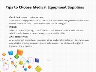 Tips to Choose Medical Equipment Suppliers
• Check their current customer base:
Since medical equipments are so crucial, it is important that you understand their
current customer base. There are two reasons for doing so.
• Pricing:
When it comes to pricing, there’s always a debate over quality and rates and
whether selection one means a compromise on the other.
• After sales service:
Any equipment or machinery requires some kind of after sales services. Moreover,
complicated medical equipment need to be properly administered so that it
increases the longevity.
 