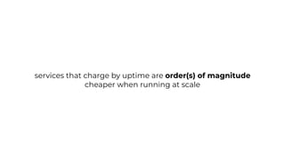 services that charge by uptime are order(s) of magnitude
cheaper when running at scale
 