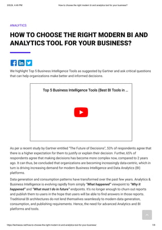 3/5/24, 4:49 PM How to choose the right modern bi and analytics tool for your business?
https://techwave.net/how-to-choose-the-right-modern-bi-and-analytics-tool-for-your-business/ 1/9
ANALYTICS
HOW TO CHOOSE THE RIGHT MODERN BI AND
ANALYTICS TOOL FOR YOUR BUSINESS?
We highlight Top 5 Business Intelligence Tools as suggested by Gartner and ask critical questions
that can help organizations make better and informed decisions.
As per a recent study by Gartner entitled “The Future of Decisions”, 53% of respondents agree that
there is a higher expectation for them to justify or explain their decision. Further, 65% of
respondents agree that making decisions has become more complex now, compared to 2 years
ago. It can thus, be concluded that organizations are becoming increasingly data-centric, which in
turn is driving increasing demand for modern Business Intelligence and Data Analytics (BI)
platforms.
Data generation and consumption patterns have transformed over the past few years. Analytics &
Business Intelligence is evolving rapidly from simply “What happened” viewpoint to “Why it
happened” and “What must I do in future” endpoints. It’s no longer enough to churn out reports
and publish them to users in the hope that users will be able to find answers in those reports.
Traditional BI architectures do not lend themselves seamlessly to modern data generation,
consumption, and publishing requirements. Hence, the need for advanced Analytics and BI
platforms and tools.
Top 5 Business Intelligence Tools (Best BI Tools in
Top 5 Business Intelligence Tools (Best BI Tools in …
…
 