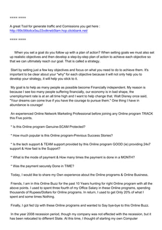 ==== ====

A great Tool for generate traffic and Comissions you get here :
http://89c56toilcx5su33vdkrwb5lam.hop.clickbank.net/

==== ====



When you set a goal do you follow up with a plan of action? When setting goals we must also set
up realistic objectives and then develop a step-by-step plan of action to achieve each objective so
that we can ultimately reach our goal. That is called a strategy.

Start by setting just a few key objectives and focus on what you need to do to achieve them. It's
important to be clear about your "why" for each objective because it will not only help you to
develop your strategy, it will help you stick to it.

My goal is to help as many people as possible become Financially independent. My reason is
because I see too many people suffering financially, our economy is in bad shape, the
unemployment rate is at an all time high and I want to help change that. Walt Disney once said,
"Your dreams can come true if you have the courage to pursue them." One thing I have in
abundance is courage!

An experienced Online Network Marketing Professional before joining any Online program TRACK
this Five points.

* Is this Online program Genuine-SCAM Protected?

* How much popular is this Online program-Previous Success Stories?

* Is the tech support & TEAM support provided by this Online program GOOD (ie) providing 24x7
support & How fast is the Support?

* What is the mode of payment & How many times the payment is done in a MONTH?

* Was the payment securely Done in TIME?

Today, I would like to share my Own experience about the Online programs & Online Business.

Friends, I am in this Online Buzz for the past 10 Years hunting for right Online program with all the
above points. I used to spent three fourth of my Office Salary in these Online programs, spending
thousands of Rupees/Dollars for Online programs. In return, I used to get Only 20% of what I
spent and some times Nothing.

Finally, I got fed Up with these Online programs and wanted to Say bye-bye to this Online Buzz.

In the year 2008 recession period, though my company was not effected with the recession, but it
has been relocated to different State. At this time, I thought of starting my own Computer
 