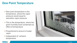 © Vaisala
Dew Point Temperature
 Dew point temperature is the
temperature, where the vapor
pressure would equal to
saturation vapor pressure
 This is the temperature, where the
given humidity level condenses by
effect of temperature
 Proportional to amount of water
vapor
 Independent of ambient
temperature
 