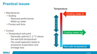 © Vaisala
Practical issues
 Maintenance
 Scaling
– Reduced performance
– Make-up water
 Pumps and fans
 Control
 Temperature set-point
– Generally optimal 2..3 °C above
the wet-bulb temperature
– Too small approach leads to
excessive evaporation and
windage loss
Cooling water in
Cooling water out
Wet bulb temperature
R
A
N
G
E
A
P
P
R
O
A
C
H
Temperature
 