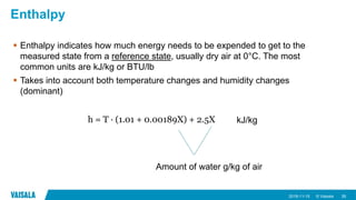 © Vaisala
Enthalpy
 Enthalpy indicates how much energy needs to be expended to get to the
measured state from a reference state, usually dry air at 0°C. The most
common units are kJ/kg or BTU/lb
 Takes into account both temperature changes and humidity changes
(dominant)
2018-11-15 26
h = T ∙ (1.01 + 0.00189X) + 2.5X
Amount of water g/kg of air
kJ/kg
 