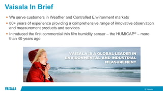 © Vaisala
Vaisala In Brief
 We serve customers in Weather and Controlled Environment markets
 80+ years of experience providing a comprehensive range of innovative observation
and measurement products and services
 Introduced the first commercial thin film humidity sensor – the HUMICAP® – more
than 40 years ago
 
