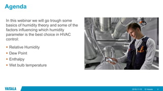 © Vaisala
Agenda
In this webinar we will go trough some
basics of humidity theory and some of the
factors influencing which humidity
parameter is the best choice in HVAC
control:
 Relative Humidity
 Dew Point
 Enthalpy
 Wet bulb temperature
2018-11-15 4
 