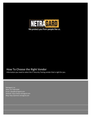  
	
   	
  
	
  
How	
  To	
  Choose	
  the	
  Right	
  Vendor	
  	
  
Information	
  you	
  need	
  to	
  select	
  the	
  IT	
  Security	
  Testing	
  vendor	
  that	
  is	
  right	
  for	
  you.	
  	
  	
  	
  
Netragard,	
  Inc	
  	
  
Main:	
  617-­‐934-­‐0269	
  
Email:	
  sales@netragard.com	
  
Website:	
  http://www.netragard.com	
  
Blog:	
  http://pentest.netragard.com	
  
 