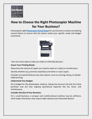 How to Choose the Right Photocopier Machine
for Your Business?
Choosing the right Photocopier Rental Dubai for your business involves considering
several factors to ensure that the device meets your specific needs and budget
constraints.
Here are some steps to help you make an informed decision:
Assess Your Printing Needs:
Determine the volume of copies you need to make on a daily or monthly basis.
Identify whether you primarily need black and white or color copies.
Consider any special features you may require, such as scanning, faxing, or double-
sided printing.
Understand Your Budget:
Set a budget for the photocopier machine, taking into account not only the initial
purchase cost but also ongoing operational expenses like ink, toner, and
maintenance.
Consider the Size of Your Business:
For a small business, a compact and multifunctional machine may be sufficient,
while larger enterprises may require high-capacity and networked devices.
 