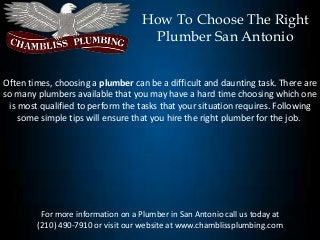 How To Choose The Right
                                     Plumber San Antonio


Often times, choosing a plumber can be a difficult and daunting task. There are
so many plumbers available that you may have a hard time choosing which one
 is most qualified to perform the tasks that your situation requires. Following
    some simple tips will ensure that you hire the right plumber for the job.




         For more information on a Plumber in San Antonio call us today at
        (210) 490-7910 or visit our website at www.chamblissplumbing.com
 
