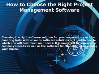How to Choose the Right Project
Management Software
Choosing the right software solution for your corporation can be a
daunting task. With so many software solutions it is hard to decide
which one will best meet your needs. It is important to review your
company's needs as well as the software functionality when making
your choice.
 