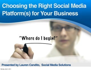 Choosing the Right Social Media
  Platform(s) for Your Business



                        “ Where do I begin?”




 Presented by Lauren Candito, Social Media Solutions
Monday, April 4, 2011
 