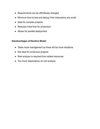 ● Requirements can be effortlessly changed
● Minimum time to test and debug if the interactions are small
● Ideal for complex projects
● Reduces initial time for production
● Allows for parallel deployment
Disadvantages of Iterative Model
● Takes more management as there will be more iterations
● Not ideal for small-size projects
● Risk analysis is required from skilled resources
● Too much dependency on risk analysis
 