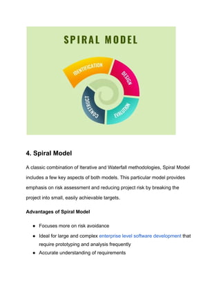 4. Spiral Model
A classic combination of Iterative and Waterfall methodologies, Spiral Model
includes a few key aspects of both models. This particular model provides
emphasis on risk assessment and reducing project risk by breaking the
project into small, easily achievable targets.
Advantages of Spiral Model
● Focuses more on risk avoidance
● Ideal for large and complex enterprise level software development that
require prototyping and analysis frequently
● Accurate understanding of requirements
 
