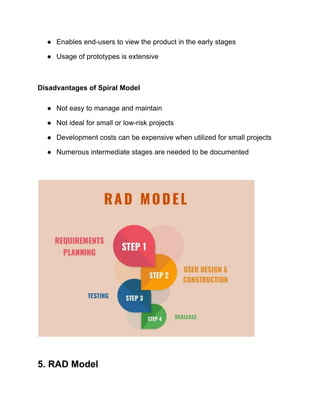 ● Enables end-users to view the product in the early stages
● Usage of prototypes is extensive
Disadvantages of Spiral Model
● Not easy to manage and maintain
● Not ideal for small or low-risk projects
● Development costs can be expensive when utilized for small projects
● Numerous intermediate stages are needed to be documented
5. RAD Model
 