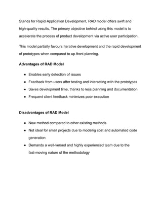 Stands for Rapid Application Development, RAD model offers swift and
high-quality results. The primary objective behind using this model is to
accelerate the process of product development via active user participation.
This model partially favours Iterative development and the rapid development
of prototypes when compared to up-front planning.
Advantages of RAD Model
● Enables early detection of issues
● Feedback from users after testing and interacting with the prototypes
● Saves development time, thanks to less planning and documentation
● Frequent client feedback minimizes poor execution
Disadvantages of RAD Model
● New method compared to other existing methods
● Not ideal for small projects due to modellig cost and automated code
generation
● Demands a well-versed and highly experienced team due to the
fast-moving nature of the methodology
 