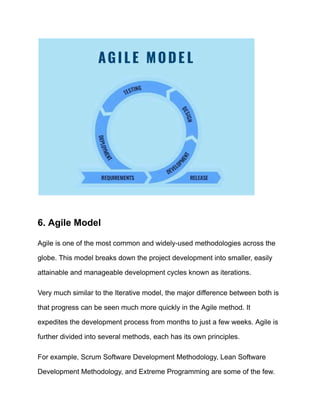 6. Agile Model
Agile is one of the most common and widely-used methodologies across the
globe. This model breaks down the project development into smaller, easily
attainable and manageable development cycles known as iterations.
Very much similar to the Iterative model, the major difference between both is
that progress can be seen much more quickly in the Agile method. It
expedites the development process from months to just a few weeks. Agile is
further divided into several methods, each has its own principles.
For example, Scrum Software Development Methodology, Lean Software
Development Methodology, and Extreme Programming are some of the few.
 