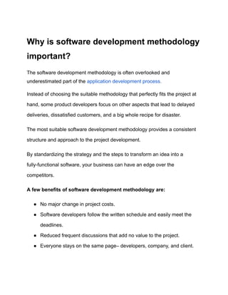 Why is software development methodology
important?
The software development methodology is often overlooked and
underestimated part of the application development process.
Instead of choosing the suitable methodology that perfectly fits the project at
hand, some product developers focus on other aspects that lead to delayed
deliveries, dissatisfied customers, and a big whole recipe for disaster.
The most suitable software development methodology provides a consistent
structure and approach to the project development.
By standardizing the strategy and the steps to transform an idea into a
fully-functional software, your business can have an edge over the
competitors.
A few benefits of software development methodology are:
● No major change in project costs.
● Software developers follow the written schedule and easily meet the
deadlines.
● Reduced frequent discussions that add no value to the project.
● Everyone stays on the same page– developers, company, and client.
 