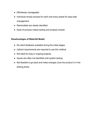 ● Effortlessly manageable
● Individual review process for each and every phase for easy task
management
● Deliverables are clearly identified
● Ease of process makes testing and analysis simpler
Disadvantages of Waterfall Model
● No client feedback available during the initial stages
● Upfront requirements are required to use this method
● Not ideal for long or ongoing projects
● Issues are often not identified until system testing
● Not feasible to go back and make changes once the product is in the
testing phase
 