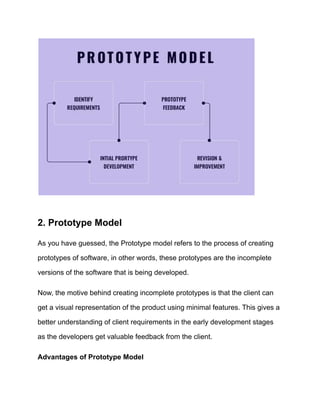 2. Prototype Model
As you have guessed, the Prototype model refers to the process of creating
prototypes of software, in other words, these prototypes are the incomplete
versions of the software that is being developed.
Now, the motive behind creating incomplete prototypes is that the client can
get a visual representation of the product using minimal features. This gives a
better understanding of client requirements in the early development stages
as the developers get valuable feedback from the client.
Advantages of Prototype Model
 