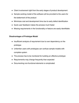 ● Client involvement right from the early stages of product development
● Sample working model of the software will be provided to the users for
the betterment of the product
● Minimizes cost and development time due to early defect identification
● Quick user feedback makes the process much faster
● Missing requirements in the functionality or feature are easily identifiable
Disadvantages of Prototype Model
● Insufficient analysis of requirement due to over dependency on the
prototype
● Unfamiliar users with prototypes can confuse sample models with
complete system
● The process has to be monitored for building an effective prototype
● Requirements may change frequently than expected
● Documenting non-functional elements is complicated
 