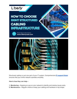 Structured cabling is just one part of your IT system. Comprehensive IT support Dubai
ensures that your entire network operates smoothly.
Here’s how they can help –
1. Monitoring – Keeping an eye on your network to identify and resolve issues early.
2. Maintenance – Regular checks to keep your cabling and hardware in top shape.
 