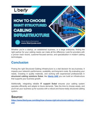 Whether you’re a startup, an established business, or a large enterprise, finding the
right partner for your cabling needs can make all the difference. Look for providers with
a proven track record, customer-focused service, and specialization in modern cabling
technologies.
Conclusion
Picking the right Structured Cabling Infrastructure is a vital decision for any business. It
impacts your network’s performance, scalability, and long-term costs. By evaluating your
needs, investing in quality materials, and working with experienced professionals in
structured cabling solutions Dubai, like liberty UAE you can build an infrastructure
that supports your business growth.
Additionally, integrating reliable IT support Dubai ensures your cabling system
operates efficiently and adapts to future demands. Take the time to choose wisely, and
you’ll set your business up for success with a robust and future-ready structured cabling
system.
Source:
https://www.libertyuae.com/blog/how-choose-right-structured-cabling-infrastruct
ure/
 