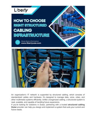 An organization’s IT network is supported by structured cabling, which consists of
standardized cables and hardware. It’s designed to manage data, voice, video, and
other multimedia systems efficiently. Unlike unorganized cabling, a structured system is
neat, scalable, and capable of handling future expansions.
If you’re looking for solutions in Dubai, partnering with a trusted structured cabling
Dubai provider can help you design and implement a system that suits your current and
future needs.
 