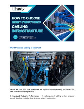 Why Structured Cabling is Important
Before we dive into how to choose the right structured cabling infrastructure,
let’s understand its importance –
1. Improved Network Performance – A well-organized cabling system ensures
smooth data flow, reducing downtime and network bottlenecks.
 