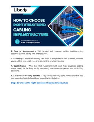 2. Ease of Management – With labeled and organized cables, troubleshooting
becomes quicker, saving time and resources.
3. Scalability – Structured cabling can adapt to the growth of your business, whether
you’re adding new employees or implementing new technologies.
4. Cost-Effective – While the initial investment might seem high, structured cabling
saves money in the long run by decreasing maintenance expenses and minimizing
downtime.
5. Aesthetic and Safety Benefits – Tidy cabling not only looks professional but also
decreases the hazard of accidents caused by tangled wires.
Steps to Choose the Right Structured Cabling Infrastructure
 