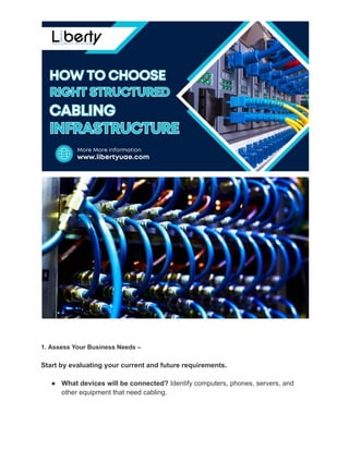 1. Assess Your Business Needs –
Start by evaluating your current and future requirements.
●​ What devices will be connected? Identify computers, phones, servers, and
other equipment that need cabling.
 