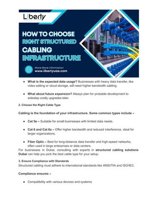 ●​ What is the expected data usage? Businesses with heavy data transfer, like
video editing or cloud storage, will need higher bandwidth cabling.
●​ What about future expansion? Always plan for probable development to
sidestep costly upgrades later.
2. Choose the Right Cable Type
Cabling is the foundation of your infrastructure. Some common types include –
●​ Cat 5e – Suitable for small businesses with limited data needs.
●​ Cat 6 and Cat 6a – Offer higher bandwidth and reduced interference, ideal for
larger organizations.
●​ Fiber Optic – Best for long-distance data transfer and high-speed networks,
often used in large enterprises or data centers.
For businesses in Dubai, consulting with experts in structured cabling solutions
Dubai can help you pick the best cable type for your setup.
3. Ensure Compliance with Standards
Structured cabling must adhere to international standards like ANSI/TIA and ISO/IEC.
Compliance ensures –
●​ Compatibility with various devices and systems
 