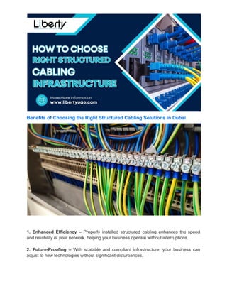 Benefits of Choosing the Right Structured Cabling Solutions in Dubai
1. Enhanced Efficiency – Properly installed structured cabling enhances the speed
and reliability of your network, helping your business operate without interruptions.
2. Future-Proofing – With scalable and compliant infrastructure, your business can
adjust to new technologies without significant disturbances.
 